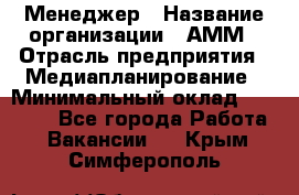 Менеджер › Название организации ­ АММ › Отрасль предприятия ­ Медиапланирование › Минимальный оклад ­ 30 000 - Все города Работа » Вакансии   . Крым,Симферополь